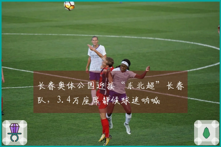 长春奥体公园迎接“东北超”长春队，3.4万座席静候球迷呐喊