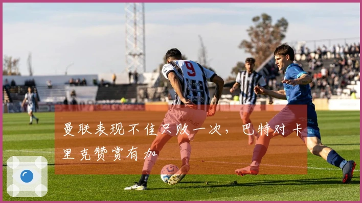 曼联表现不佳只败一次，巴特对卡里克赞赏有加