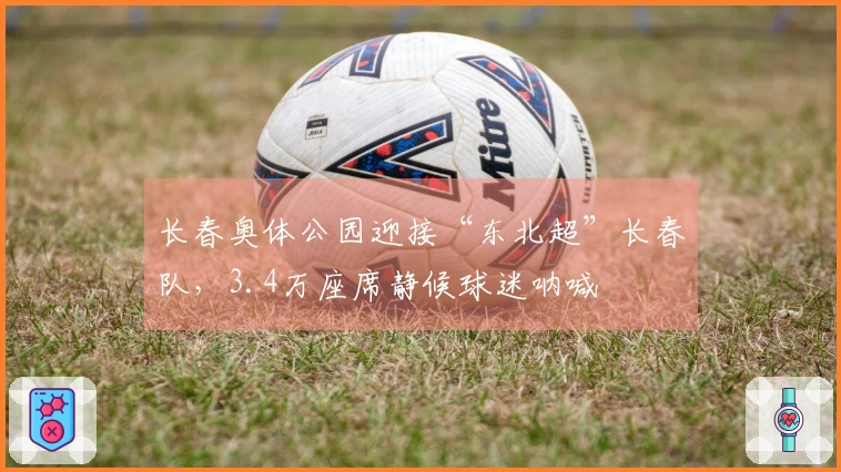 长春奥体公园迎接“东北超”长春队，3.4万座席静候球迷呐喊