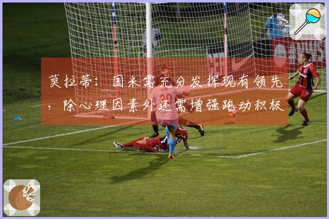 莫拉蒂：国米需充分发挥现有领先，除心理因素外还需增强跑动积极性