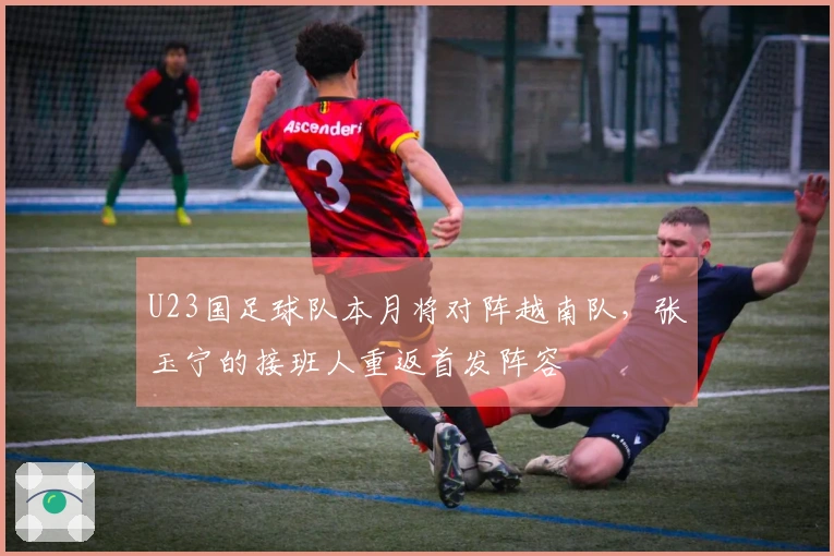 U23国足球队本月将对阵越南队，张玉宁的接班人重返首发阵容