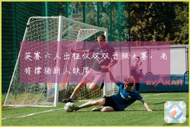 英赛六人出征仅双双晋级决赛，老将撑场新人缺席