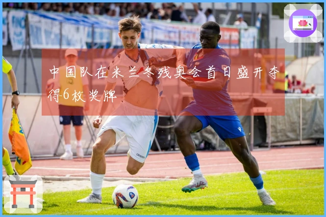 中国队在米兰冬残奥会首日盛开夺得6枚奖牌