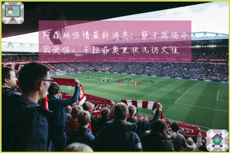 阿森纳伤情最新消息：萨卡离场非因受伤，卡拉菲奥里状况仍欠佳