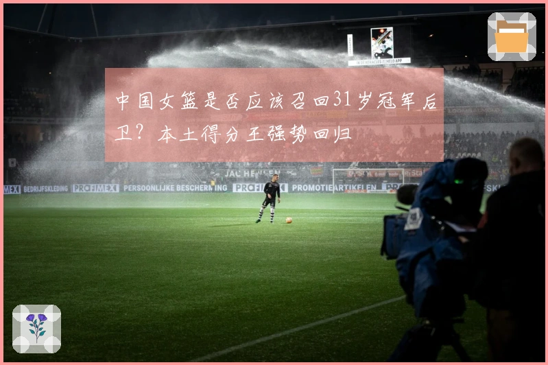 中国女篮是否应该召回31岁冠军后卫？本土得分王强势回归